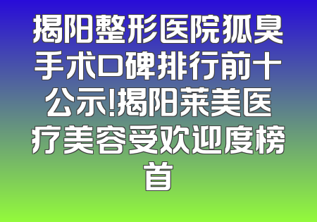 揭阳整形医院狐臭手术口碑排行前十公示！揭阳莱美医疗美容受欢迎度榜首