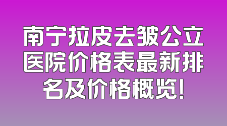 南宁拉皮去皱公立医院价格表最新排名及价格概览！