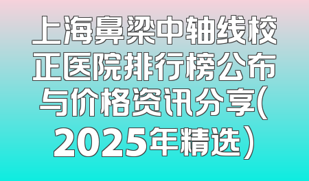 上海鼻梁中轴线校正医院排行榜公布与价格资讯分享(2025年精选)