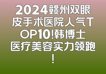 2024赣州双眼皮手术医院人气TOP10！韩博士医疗美容实力领跑！