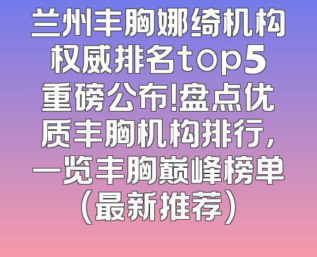 兰州丰胸娜绮机构权威排名top5重磅公布！盘点优质丰胸机构排行，一览丰胸巅峰榜单（最新推荐）