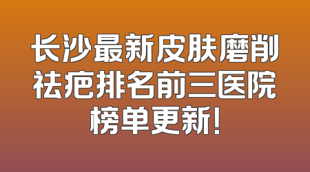 长沙最新皮肤磨削祛疤排名前三医院榜单更新！