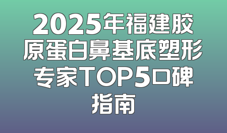2025年福建胶原蛋白鼻基底塑形专家TOP5口碑指南