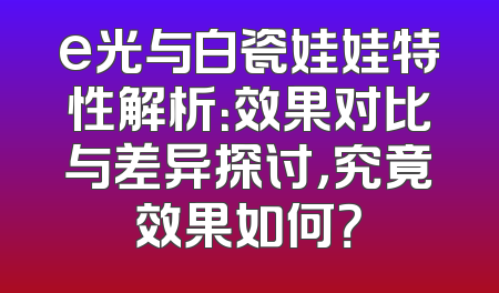 e光与白瓷娃娃特性解析：效果对比与差异探讨，究竟效果如何？
