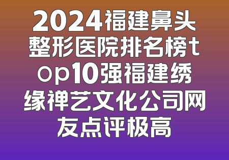 2024福建鼻头整形医院排名榜top10强福建绣缘禅艺文化公司网友点评极高