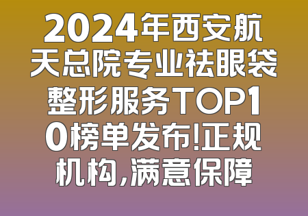 2024年西安航天总院专业祛眼袋整形服务TOP10榜单发布！正规机构，满意保障