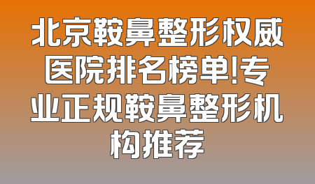 北京鞍鼻整形权威医院排名榜单！专业正规鞍鼻整形机构推荐