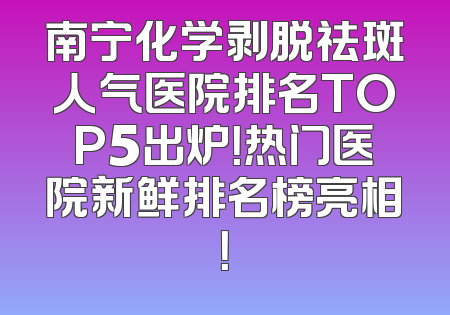 南宁化学剥脱祛斑人气医院排名TOP5出炉！热门医院新鲜排名榜亮相！