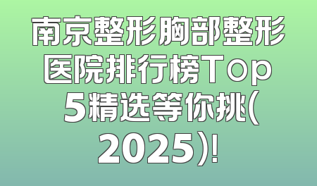 南京整形胸部整形医院排行榜Top 5精选等你挑（2025）！