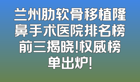 兰州肋软骨移植隆鼻手术医院排名榜前三揭晓！权威榜单出炉！