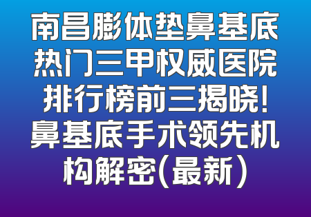 南昌膨体垫鼻基底热门三甲权威医院排行榜前三揭晓！鼻基底手术领先机构解密（最新）