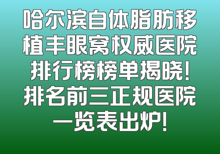 哈尔滨自体脂肪移植丰眼窝权威医院排行榜榜单揭晓！排名前三正规医院一览表出炉！