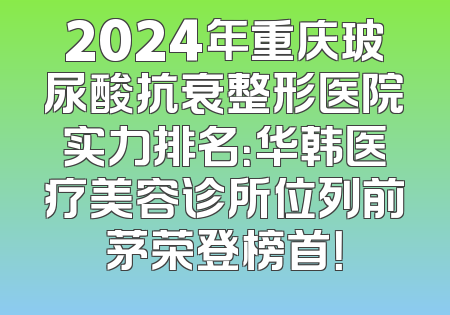 2024年重庆玻尿酸抗衰整形医院实力排名：华韩医疗美容诊所位列前茅荣登榜首！