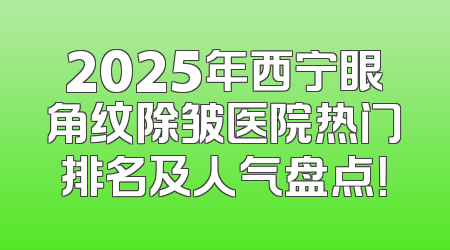 2025年西宁眼角纹除皱医院热门排名及人气盘点！
