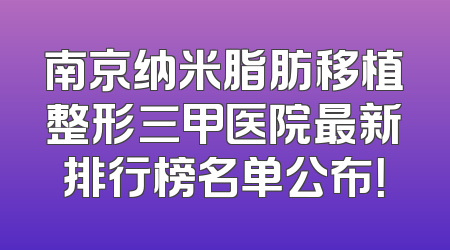南京纳米脂肪移植整形三甲医院最新排行榜名单公布！