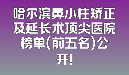 哈尔滨鼻小柱矫正及延长术顶尖医院榜单（前五名）公开！