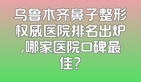 乌鲁木齐鼻子整形权威医院排名出炉，哪家医院口碑最佳？