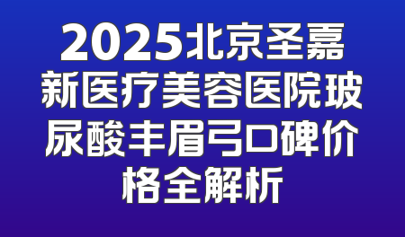 2025北京圣嘉新医疗美容医院玻尿酸丰眉弓口碑价格全解析