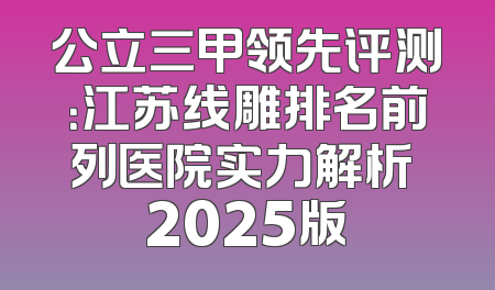 公立三甲领先评测：江苏线雕排名前列医院实力解析 2025版