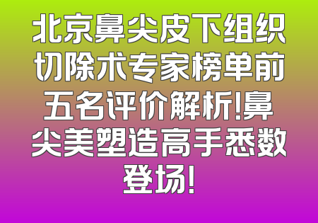 北京鼻尖皮下组织切除术专家榜单前五名评价解析！鼻尖美塑造高手悉数登场！