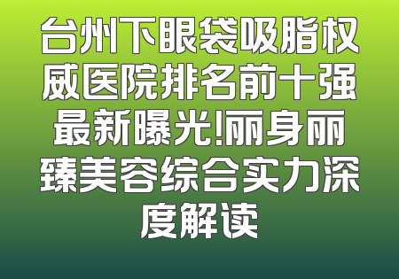 台州下眼袋吸脂权威医院排名前十强最新曝光！丽身丽臻美容综合实力深度解读
