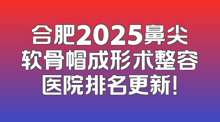 合肥2025鼻尖软骨帽成形术整容医院排名更新！