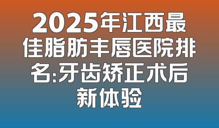 2025年江西最佳脂肪丰唇医院排名：牙齿矫正术后新体验