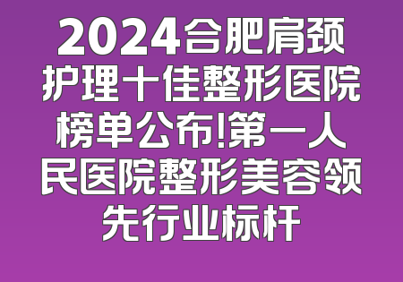 2024合肥肩颈护理十佳整形医院榜单公布！第一人民医院整形美容领先行业标杆