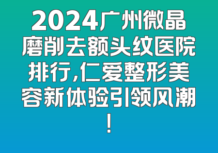2024广州微晶磨削去额头纹医院排行，仁爱整形美容新体验引领风潮！