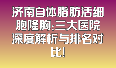 济南自体脂肪活细胞隆胸：三大医院深度解析与排名对比！