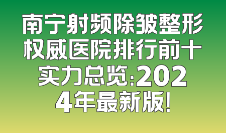 南宁射频除皱整形权威医院排行前十实力总览：2024年最新版！