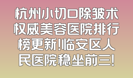 杭州小切口除皱术权威美容医院排行榜更新！临安区人民医院稳坐前三！