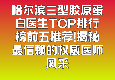 哈尔滨三型胶原蛋白医生TOP排行榜前五推荐！揭秘最信赖的权威医师风采