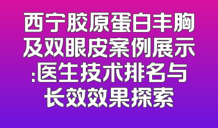 西宁胶原蛋白丰胸及双眼皮案例展示：医生技术排名与长效效果探索