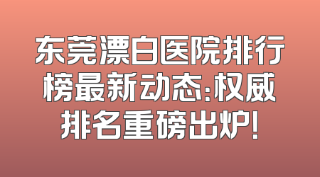 东莞漂白医院排行榜最新动态：权威排名重磅出炉！