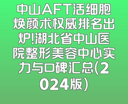 中山AFT活细胞焕颜术权威排名出炉！湖北省中山医院整形美容中心实力与口碑汇总（2024版）
