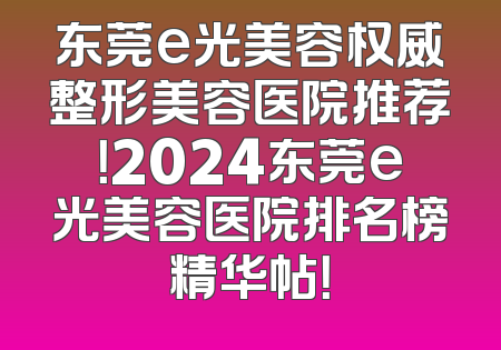 东莞e光美容权威整形美容医院推荐！2024东莞e光美容医院排名榜精华帖！