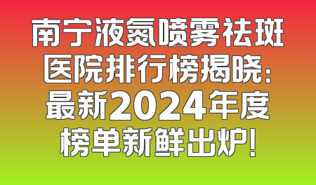 南宁液氮喷雾祛斑医院排行榜揭晓：最新2024年度榜单新鲜出炉！