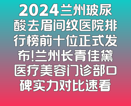 2024兰州玻尿酸去眉间纹医院排行榜前十位正式发布！兰州长青佳黛医疗美容门诊部口碑实力对比速看