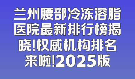 兰州腰部冷冻溶脂医院最新排行榜揭晓！权威机构排名来啦！2025版