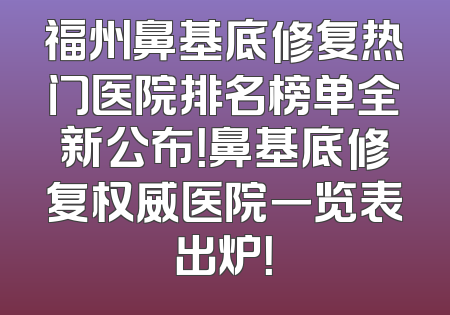 福州鼻基底修复热门医院排名榜单全新公布！鼻基底修复权威医院一览表出炉！