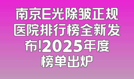 南京E光除皱正规医院排行榜全新发布！2025年度榜单出炉