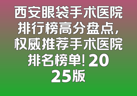 西安眼袋手术医院排行榜高分盘点，权威推荐手术医院排名榜单！ 2025版