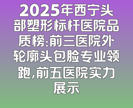 2025年西宁头部塑形标杆医院品质榜：前三医院外轮廓头包脸专业领跑，前五医院实力展示