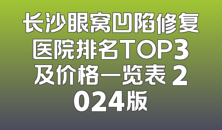 长沙眼窝凹陷修复医院排名TOP3及价格一览表 2024版