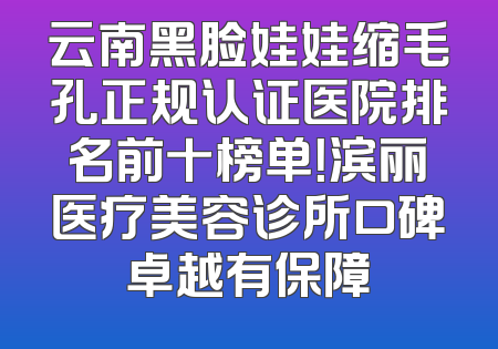 云南黑脸娃娃缩毛孔正规认证医院排名前十榜单！滨丽医疗美容诊所口碑卓越有保障