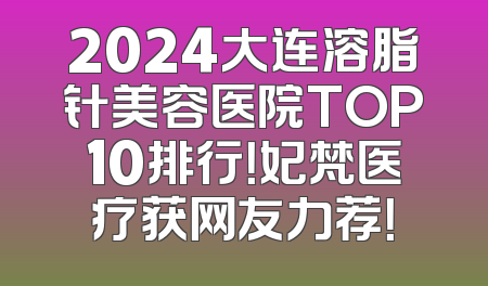 2024大连溶脂针美容医院TOP10排行！妃梵医疗获网友力荐！