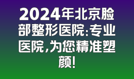 2024年北京脸部整形医院：专业医院，为您精准塑颜！