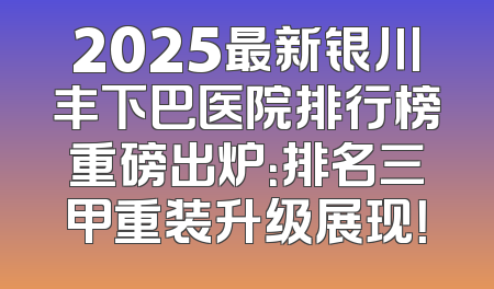 2025最新银川丰下巴医院排行榜重磅出炉：排名三甲重装升级展现！