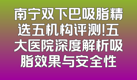 南宁双下巴吸脂精选五机构评测！五大医院深度解析吸脂效果与安全性